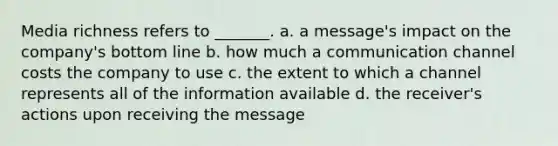 Media richness refers to _______. a. a message's impact on the company's bottom line b. how much a communication channel costs the company to use c. the extent to which a channel represents all of the information available d. the receiver's actions upon receiving the message