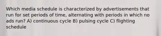 Which media schedule is characterized by advertisements that run for set periods of time, alternating with periods in which no ads run? A) continuous cycle B) pulsing cycle C) flighting schedule