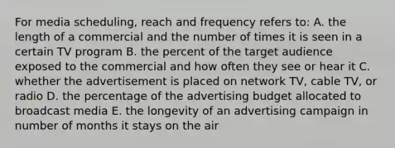 For media scheduling, reach and frequency refers to: A. the length of a commercial and the number of times it is seen in a certain TV program B. the percent of the target audience exposed to the commercial and how often they see or hear it C. whether the advertisement is placed on network TV, cable TV, or radio D. the percentage of the advertising budget allocated to broadcast media E. the longevity of an advertising campaign in number of months it stays on the air