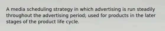 A media scheduling strategy in which advertising is run steadily throughout the advertising period; used for products in the later stages of the product life cycle.