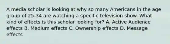 A media scholar is looking at why so many Americans in the age group of 25-34 are watching a specific television show. What kind of effects is this scholar looking for? A. Active Audience effects B. Medium effects C. Ownership effects D. Message effects