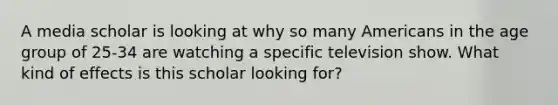 A media scholar is looking at why so many Americans in the age group of 25-34 are watching a specific television show. What kind of effects is this scholar looking for?