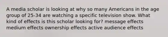 A media scholar is looking at why so many Americans in the age group of 25-34 are watching a specific television show. What kind of effects is this scholar looking for? message effects medium effects ownership effects active audience effects