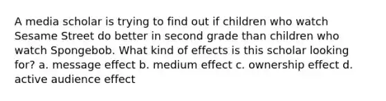 A media scholar is trying to find out if children who watch Sesame Street do better in second grade than children who watch Spongebob. What kind of effects is this scholar looking for? a. message effect b. medium effect c. ownership effect d. active audience effect