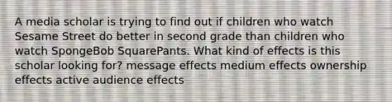 A media scholar is trying to find out if children who watch Sesame Street do better in second grade than children who watch SpongeBob SquarePants. What kind of effects is this scholar looking for? message effects medium effects ownership effects active audience effects