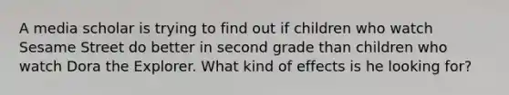 A media scholar is trying to find out if children who watch Sesame Street do better in second grade than children who watch Dora the Explorer. What kind of effects is he looking for?