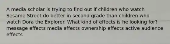 A media scholar is trying to find out if children who watch Sesame Street do better in second grade than children who watch Dora the Explorer. What kind of effects is he looking for? message effects media effects ownership effects active audience effects