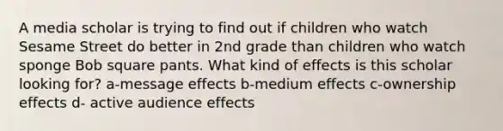 A media scholar is trying to find out if children who watch Sesame Street do better in 2nd grade than children who watch sponge Bob square pants. What kind of effects is this scholar looking for? a-message effects b-medium effects c-ownership effects d- active audience effects