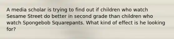 A media scholar is trying to find out if children who watch Sesame Street do better in second grade than children who watch Spongebob Squarepants. What kind of effect is he looking for?