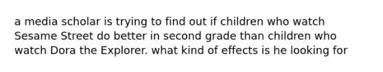 a media scholar is trying to find out if children who watch Sesame Street do better in second grade than children who watch Dora the Explorer. what kind of effects is he looking for