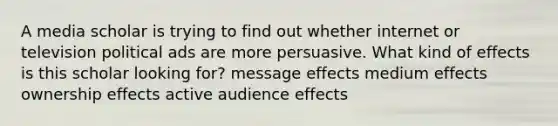 A media scholar is trying to find out whether internet or television political ads are more persuasive. What kind of effects is this scholar looking for? message effects medium effects ownership effects active audience effects