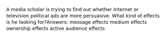 A media scholar is trying to find out whether Internet or television political ads are more persuasive. What kind of effects is he looking for?Answers: message effects medium effects ownership effects active audience effects