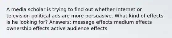 A media scholar is trying to find out whether Internet or television political ads are more persuasive. What kind of effects is he looking for? Answers: message effects medium effects ownership effects active audience effects