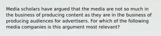 Media scholars have argued that the media are not so much in the business of producing content as they are in the business of producing audiences for advertisers. For which of the following media companies is this argument most relevant?