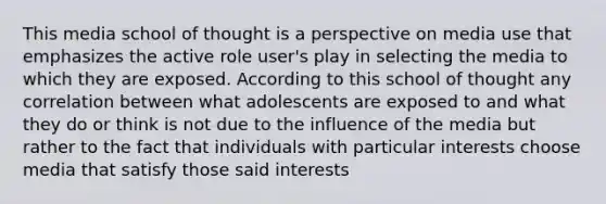 This media school of thought is a perspective on media use that emphasizes the active role user's play in selecting the media to which they are exposed. According to this school of thought any correlation between what adolescents are exposed to and what they do or think is not due to the influence of the media but rather to the fact that individuals with particular interests choose media that satisfy those said interests