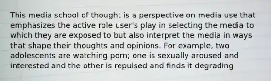 This media school of thought is a perspective on media use that emphasizes the active role user's play in selecting the media to which they are exposed to but also interpret the media in ways that shape their thoughts and opinions. For example, two adolescents are watching porn; one is sexually aroused and interested and the other is repulsed and finds it degrading