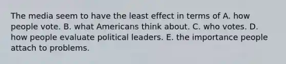 The media seem to have the least effect in terms of A. how people vote. B. what Americans think about. C. who votes. D. how people evaluate political leaders. E. the importance people attach to problems.