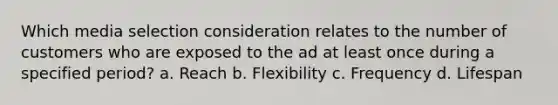 Which media selection consideration relates to the number of customers who are exposed to the ad at least once during a specified period? a. Reach b. Flexibility c. Frequency d. Lifespan