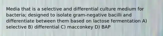 Media that is a selective and differential culture medium for bacteria; designed to isolate gram-negative bacilli and differentiate between them based on lactose fermentation A) selective B) differential C) macconkey D) BAP