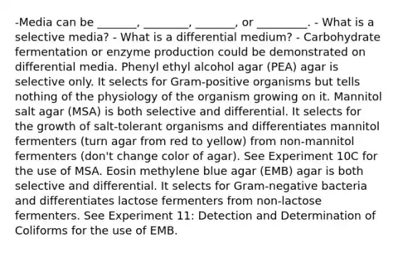 -Media can be _______, ________, _______, or _________. - What is a selective media? - What is a differential medium? - Carbohydrate fermentation or enzyme production could be demonstrated on differential media. Phenyl ethyl alcohol agar (PEA) agar is selective only. It selects for Gram-positive organisms but tells nothing of the physiology of the organism growing on it. Mannitol salt agar (MSA) is both selective and differential. It selects for the growth of salt-tolerant organisms and differentiates mannitol fermenters (turn agar from red to yellow) from non-mannitol fermenters (don't change color of agar). See Experiment 10C for the use of MSA. Eosin methylene blue agar (EMB) agar is both selective and differential. It selects for Gram-negative bacteria and differentiates lactose fermenters from non-lactose fermenters. See Experiment 11: Detection and Determination of Coliforms for the use of EMB.