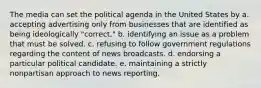 The media can set the political agenda in the United States by a. accepting advertising only from businesses that are identified as being ideologically "correct." b. identifying an issue as a problem that must be solved. c. refusing to follow government regulations regarding the content of news broadcasts. d. endorsing a particular political candidate. e. maintaining a strictly nonpartisan approach to news reporting.