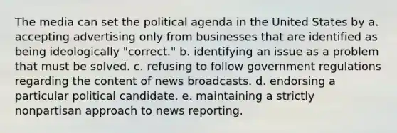 The media can set the political agenda in the United States by a. accepting advertising only from businesses that are identified as being ideologically "correct." b. identifying an issue as a problem that must be solved. c. refusing to follow government regulations regarding the content of news broadcasts. d. endorsing a particular political candidate. e. maintaining a strictly nonpartisan approach to news reporting.