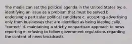 The media can set the political agenda in the United States by: a. identifying an issue as a problem that must be solved b. endorsing a particular political candidate c. accepting advertising only from businesses that are identified as being ideologically "correct" d. maintaining a strictly nonpartisan approach to news reporting e. refusing to follow government regulations regarding the content of news broadcasts