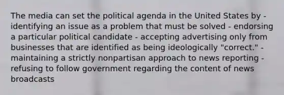 The media can set the political agenda in the United States by - identifying an issue as a problem that must be solved - endorsing a particular political candidate - accepting advertising only from businesses that are identified as being ideologically "correct." - maintaining a strictly nonpartisan approach to news reporting - refusing to follow government regarding the content of news broadcasts