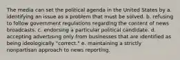 The media can set the political agenda in the United States by a. identifying an issue as a problem that must be solved. b. refusing to follow government regulations regarding the content of news broadcasts. c. endorsing a particular political candidate. d. accepting advertising only from businesses that are identified as being ideologically "correct." e. maintaining a strictly nonpartisan approach to news reporting.