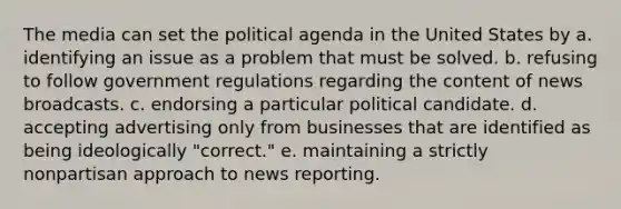 The media can set the political agenda in the United States by a. identifying an issue as a problem that must be solved. b. refusing to follow government regulations regarding the content of news broadcasts. c. endorsing a particular political candidate. d. accepting advertising only from businesses that are identified as being ideologically "correct." e. maintaining a strictly nonpartisan approach to news reporting.