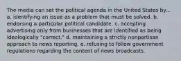 The media can set the political agenda in the United States by... a. identifying an issue as a problem that must be solved. b. endorsing a particular political candidate. c. accepting advertising only from businesses that are identified as being ideologically "correct." d. maintaining a strictly nonpartisan approach to news reporting. e. refusing to follow government regulations regarding the content of news broadcasts.