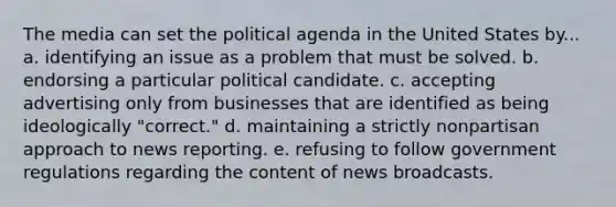 The media can set the political agenda in the United States by... a. identifying an issue as a problem that must be solved. b. endorsing a particular political candidate. c. accepting advertising only from businesses that are identified as being ideologically "correct." d. maintaining a strictly nonpartisan approach to news reporting. e. refusing to follow government regulations regarding the content of news broadcasts.