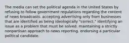 The media can set the political agenda in the United States by refusing to follow government regulations regarding the content of news broadcasts. accepting advertising only from businesses that are identified as being ideologically "correct." identifying an issue as a problem that must be solved. maintaining a strictly nonpartisan approach to news reporting. endorsing a particular political candidate.