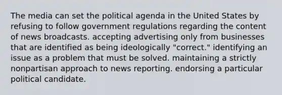 The media can set the political agenda in the United States by refusing to follow government regulations regarding the content of news broadcasts. accepting advertising only from businesses that are identified as being ideologically "correct." identifying an issue as a problem that must be solved. maintaining a strictly nonpartisan approach to news reporting. endorsing a particular political candidate.