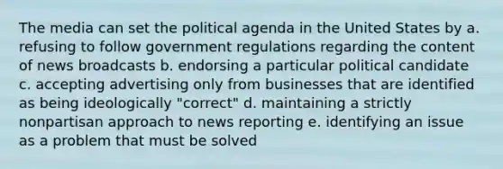 The media can set the political agenda in the United States by a. refusing to follow government regulations regarding the content of news broadcasts b. endorsing a particular political candidate c. accepting advertising only from businesses that are identified as being ideologically "correct" d. maintaining a strictly nonpartisan approach to news reporting e. identifying an issue as a problem that must be solved