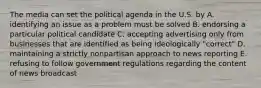 The media can set the political agenda in the U.S. by A. identifying an issue as a problem must be solved B. endorsing a particular political candidate C. accepting advertising only from businesses that are identified as being ideologically "correct" D. maintaining a strictly nonpartisan approach to news reporting E. refusing to follow government regulations regarding the content of news broadcast