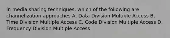 In media sharing techniques, which of the following are channelization approaches A, Data Division Multiple Access B, Time Division Multiple Access C, Code Division Multiple Access D, Frequency Division Multiple Access