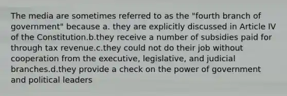 The media are sometimes referred to as the "fourth branch of government" because a. they are explicitly discussed in Article IV of the Constitution.b.they receive a number of subsidies paid for through tax revenue.c.they could not do their job without cooperation from the executive, legislative, and judicial branches.d.they provide a check on the power of government and political leaders