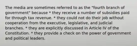 The media are sometimes referred to as the "fourth branch of government" because * they receive a number of subsidies paid for through tax revenue. * they could not do their job without cooperation from the executive, legislative, and judicial branches. * they are explicitly discussed in Article IV of the Constitution. * they provide a check on the power of government and political leaders.