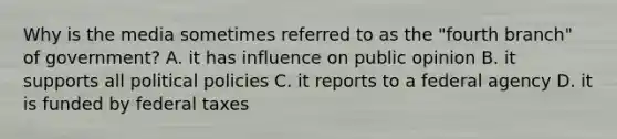 Why is the media sometimes referred to as the "fourth branch" of government? A. it has influence on public opinion B. it supports all political policies C. it reports to a federal agency D. it is funded by federal taxes