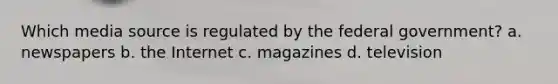Which media source is regulated by the federal government? a. newspapers b. the Internet c. magazines d. television