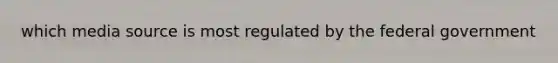 which media source is most regulated by the federal government