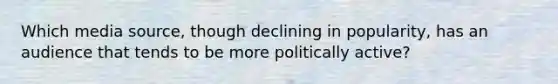 Which media source, though declining in popularity, has an audience that tends to be more politically active?