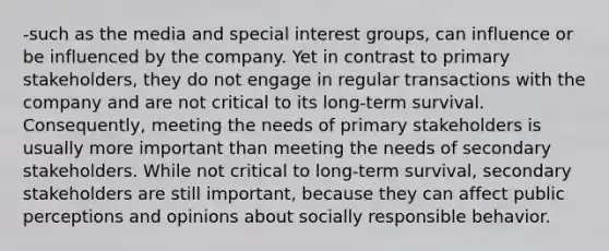 -such as the media and special interest groups, can influence or be influenced by the company. Yet in contrast to primary stakeholders, they do not engage in regular transactions with the company and are not critical to its long-term survival. Consequently, meeting the needs of primary stakeholders is usually more important than meeting the needs of secondary stakeholders. While not critical to long-term survival, secondary stakeholders are still important, because they can affect public perceptions and opinions about socially responsible behavior.