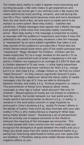 The media spins reality to make it appear more interesting and exciting because: o We seek media to get experiences and information we cannot get in our ordinary lives o We expect the media world to be more exciting, romantic, and not boring like real life o Thus, media world becomes more and more discrepant from the real world o But, we also want to media world to be realistic to some extent "Next-step reality" · Satisfies two conditions: o Media messages bust appear real o Media message bust present a little more than everyday reality (something extra) · Next-step reality o The message is presented as reality to resonate with the audience's experience and make it have the potential to be useful in everyday situations o But the message is "sweetened" by an extra added ingredient that takes it one step outside of the audience's everyday life o Those who are media literate would know which part of the media portrayal was "sweetened" "Magic Window" for Children · Children see the media (especially TV) as a magic window on the world o TV as the simple, unvarnished truth of what is happening in the real world o Children are exposed to an average of 5,500 TV food ads § Children exposed to TV ads more --> think highly advertised products are better and more nutritious for them § E.g., orange juic3 e vs. Diet Coke § E.g., cottage cheese vs. fat-free ice cream "Adult Discount" · As they mature cognitively (around 5 years old), they develop a skepticism about the literal reality of media messages o By the age of 5, they are able to distinguish between fantasy and reality § E.g., fictional programs vs. news o This phenomenon of being more skeptical about media messages as they age is called "adult discount" Not only for children! · Misperceptions of reality are not limited to children o Even for adults, the border between our real world and the media world is becoming harder to discern § E.g., in reality, is romance in the work place common in large hospitals as portrayed in Grey's Anatomy § E.g., reality TV shows? Where is the border of reality? How much do they resonate with your own reality? § This is why media literacy is important! What does being media literate mean? · Possessing a set of perspectives that we actively use to expose ourselves to the media to interpret the meaning of the messages we encounter · This provides people with more control over the media o Help you recognize the divergence of goals between the media and you o Helps you break away from the media-conditioned habits (e.g., eating fast food being advertised) to follow your own goals that are healthier o Therefore, being more media literate means less negative effects on you