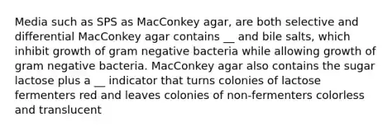 Media such as SPS as MacConkey agar, are both selective and differential MacConkey agar contains __ and bile salts, which inhibit growth of gram negative bacteria while allowing growth of gram negative bacteria. MacConkey agar also contains the sugar lactose plus a __ indicator that turns colonies of lactose fermenters red and leaves colonies of non-fermenters colorless and translucent