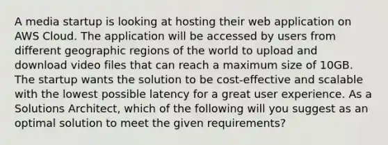 A media startup is looking at hosting their web application on AWS Cloud. The application will be accessed by users from different geographic regions of the world to upload and download video files that can reach a maximum size of 10GB. The startup wants the solution to be cost-effective and scalable with the lowest possible latency for a great user experience. As a Solutions Architect, which of the following will you suggest as an optimal solution to meet the given requirements?