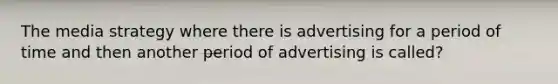 The media strategy where there is advertising for a period of time and then another period of advertising is called?