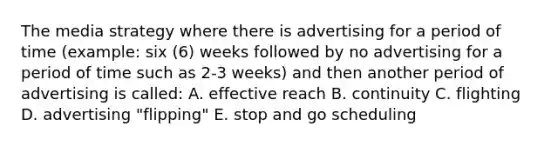 The media strategy where there is advertising for a period of time (example: six (6) weeks followed by no advertising for a period of time such as 2-3 weeks) and then another period of advertising is called: A. effective reach B. continuity C. flighting D. advertising "flipping" E. stop and go scheduling