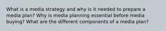 What is a media strategy and why is it needed to prepare a media plan? Why is media planning essential before media buying? What are the different components of a media plan?